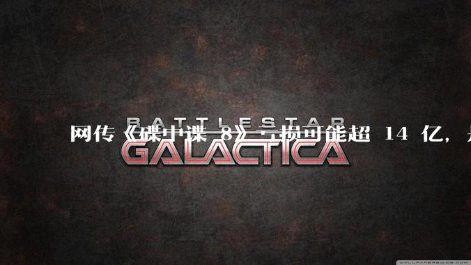 网传《碟中谍 8》亏损可能超 14 亿，是真的吗？这背后的原因是什么？