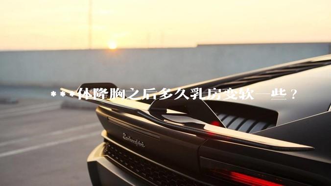 ***体隆胸之后多久乳房变软一些?