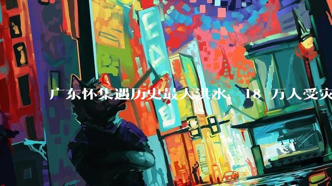 广东怀集遇历史最大洪水，18 万人受灾，积水最深处达 3 米，目前当地情况如何？