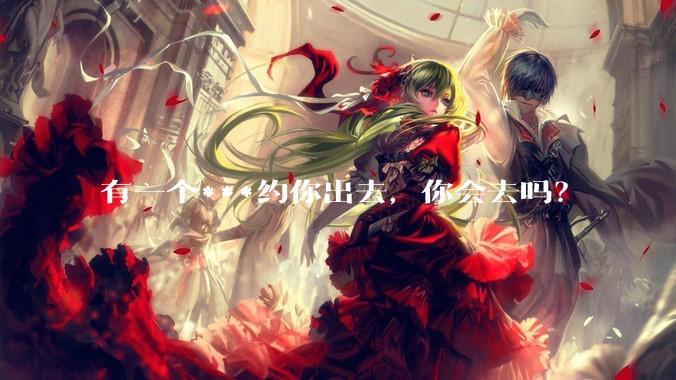 有一个***约你出去，你会去吗？