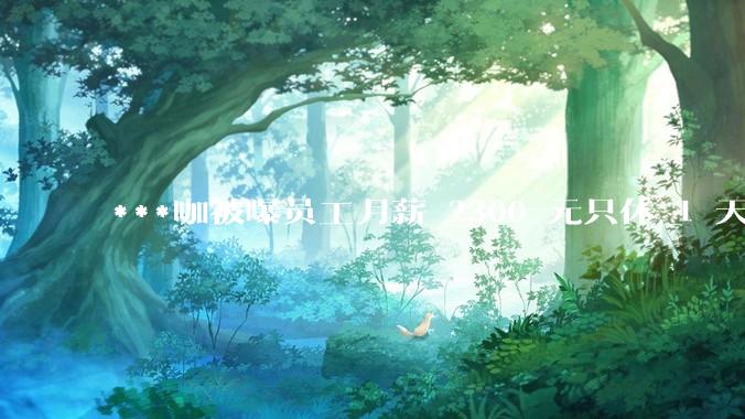 ***咖被曝员工月薪 2300 元只休 1 天，这样的薪资和工作条件是否合理？